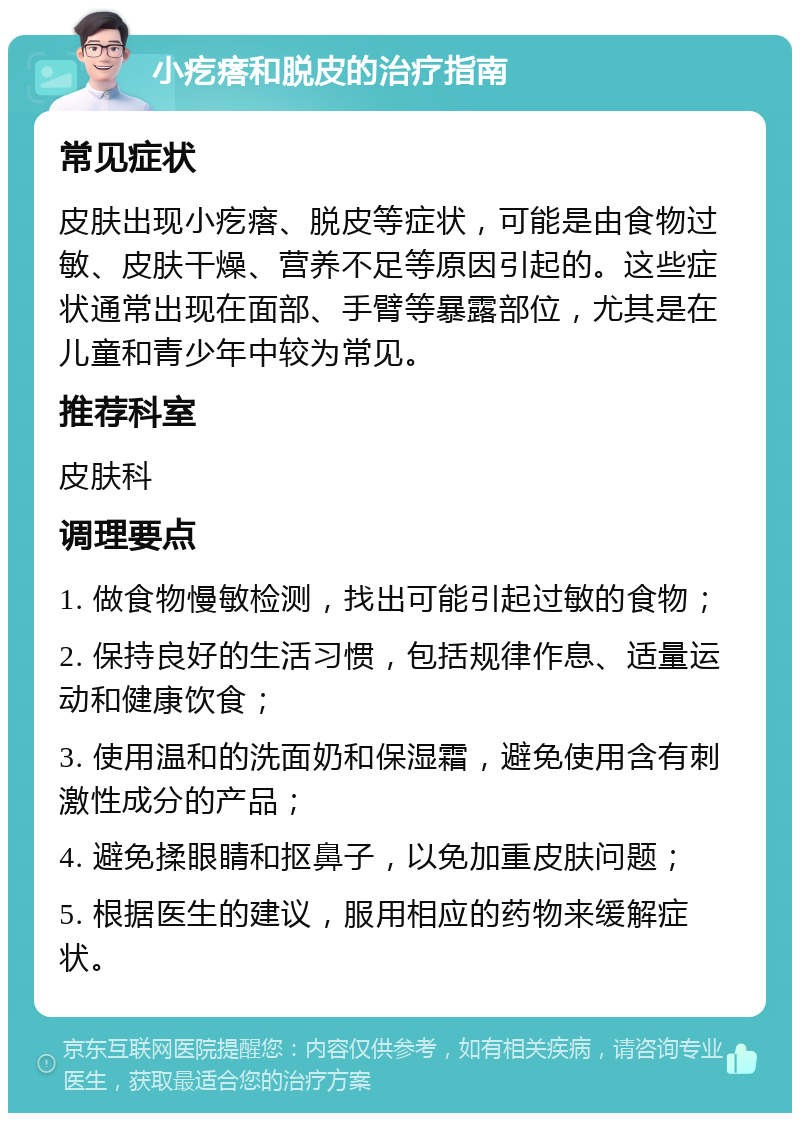 小疙瘩和脱皮的治疗指南 常见症状 皮肤出现小疙瘩、脱皮等症状，可能是由食物过敏、皮肤干燥、营养不足等原因引起的。这些症状通常出现在面部、手臂等暴露部位，尤其是在儿童和青少年中较为常见。 推荐科室 皮肤科 调理要点 1. 做食物慢敏检测，找出可能引起过敏的食物； 2. 保持良好的生活习惯，包括规律作息、适量运动和健康饮食； 3. 使用温和的洗面奶和保湿霜，避免使用含有刺激性成分的产品； 4. 避免揉眼睛和抠鼻子，以免加重皮肤问题； 5. 根据医生的建议，服用相应的药物来缓解症状。