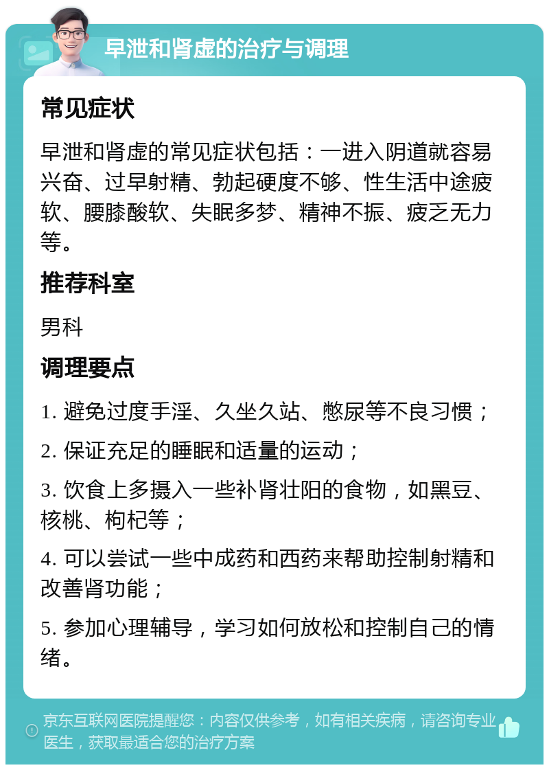 早泄和肾虚的治疗与调理 常见症状 早泄和肾虚的常见症状包括：一进入阴道就容易兴奋、过早射精、勃起硬度不够、性生活中途疲软、腰膝酸软、失眠多梦、精神不振、疲乏无力等。 推荐科室 男科 调理要点 1. 避免过度手淫、久坐久站、憋尿等不良习惯； 2. 保证充足的睡眠和适量的运动； 3. 饮食上多摄入一些补肾壮阳的食物，如黑豆、核桃、枸杞等； 4. 可以尝试一些中成药和西药来帮助控制射精和改善肾功能； 5. 参加心理辅导，学习如何放松和控制自己的情绪。