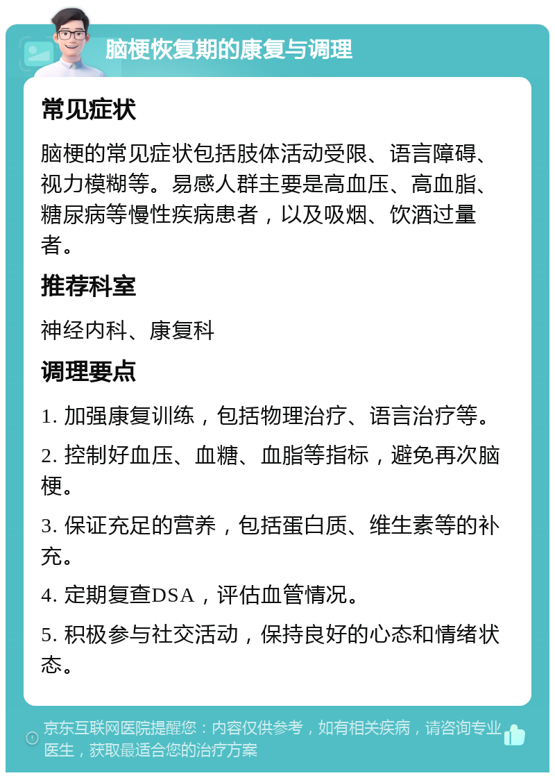 脑梗恢复期的康复与调理 常见症状 脑梗的常见症状包括肢体活动受限、语言障碍、视力模糊等。易感人群主要是高血压、高血脂、糖尿病等慢性疾病患者，以及吸烟、饮酒过量者。 推荐科室 神经内科、康复科 调理要点 1. 加强康复训练，包括物理治疗、语言治疗等。 2. 控制好血压、血糖、血脂等指标，避免再次脑梗。 3. 保证充足的营养，包括蛋白质、维生素等的补充。 4. 定期复查DSA，评估血管情况。 5. 积极参与社交活动，保持良好的心态和情绪状态。