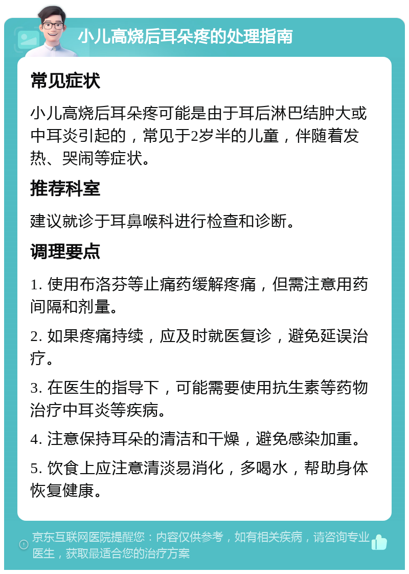 小儿高烧后耳朵疼的处理指南 常见症状 小儿高烧后耳朵疼可能是由于耳后淋巴结肿大或中耳炎引起的，常见于2岁半的儿童，伴随着发热、哭闹等症状。 推荐科室 建议就诊于耳鼻喉科进行检查和诊断。 调理要点 1. 使用布洛芬等止痛药缓解疼痛，但需注意用药间隔和剂量。 2. 如果疼痛持续，应及时就医复诊，避免延误治疗。 3. 在医生的指导下，可能需要使用抗生素等药物治疗中耳炎等疾病。 4. 注意保持耳朵的清洁和干燥，避免感染加重。 5. 饮食上应注意清淡易消化，多喝水，帮助身体恢复健康。