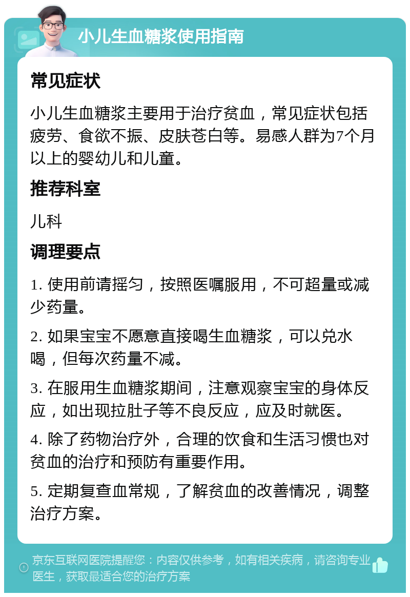 小儿生血糖浆使用指南 常见症状 小儿生血糖浆主要用于治疗贫血，常见症状包括疲劳、食欲不振、皮肤苍白等。易感人群为7个月以上的婴幼儿和儿童。 推荐科室 儿科 调理要点 1. 使用前请摇匀，按照医嘱服用，不可超量或减少药量。 2. 如果宝宝不愿意直接喝生血糖浆，可以兑水喝，但每次药量不减。 3. 在服用生血糖浆期间，注意观察宝宝的身体反应，如出现拉肚子等不良反应，应及时就医。 4. 除了药物治疗外，合理的饮食和生活习惯也对贫血的治疗和预防有重要作用。 5. 定期复查血常规，了解贫血的改善情况，调整治疗方案。