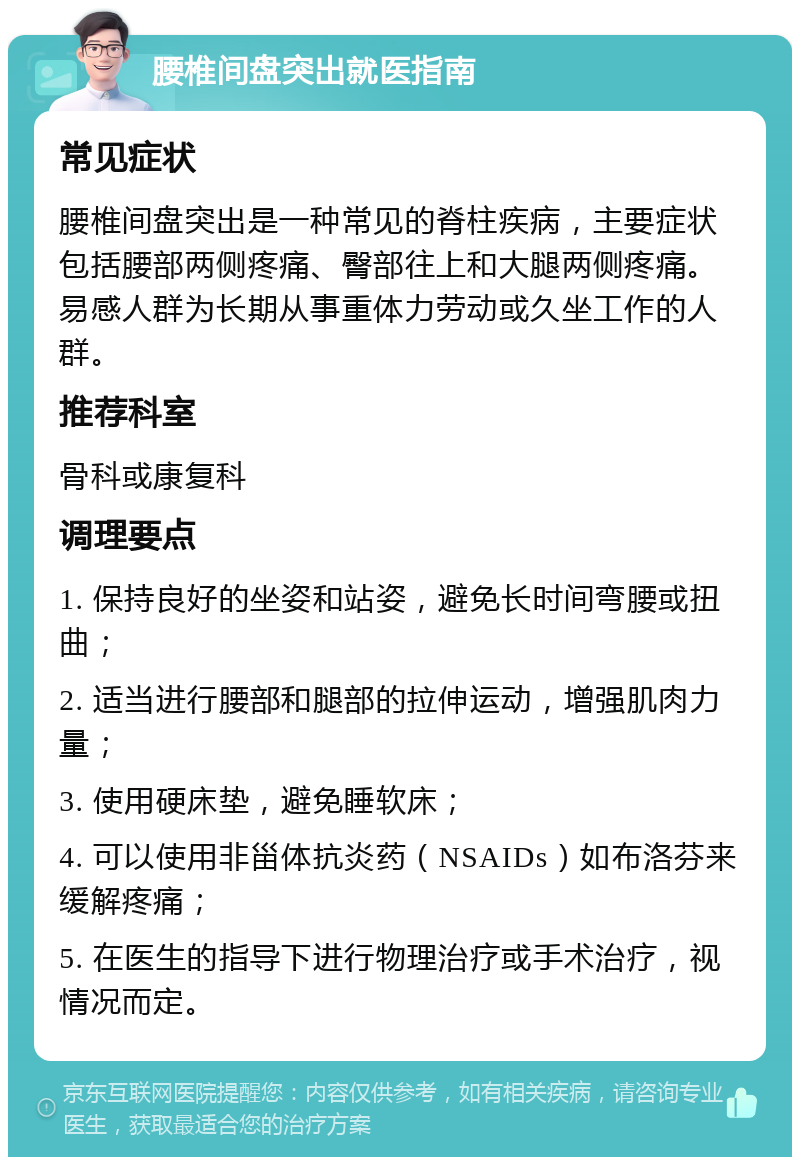 腰椎间盘突出就医指南 常见症状 腰椎间盘突出是一种常见的脊柱疾病，主要症状包括腰部两侧疼痛、臀部往上和大腿两侧疼痛。易感人群为长期从事重体力劳动或久坐工作的人群。 推荐科室 骨科或康复科 调理要点 1. 保持良好的坐姿和站姿，避免长时间弯腰或扭曲； 2. 适当进行腰部和腿部的拉伸运动，增强肌肉力量； 3. 使用硬床垫，避免睡软床； 4. 可以使用非甾体抗炎药（NSAIDs）如布洛芬来缓解疼痛； 5. 在医生的指导下进行物理治疗或手术治疗，视情况而定。