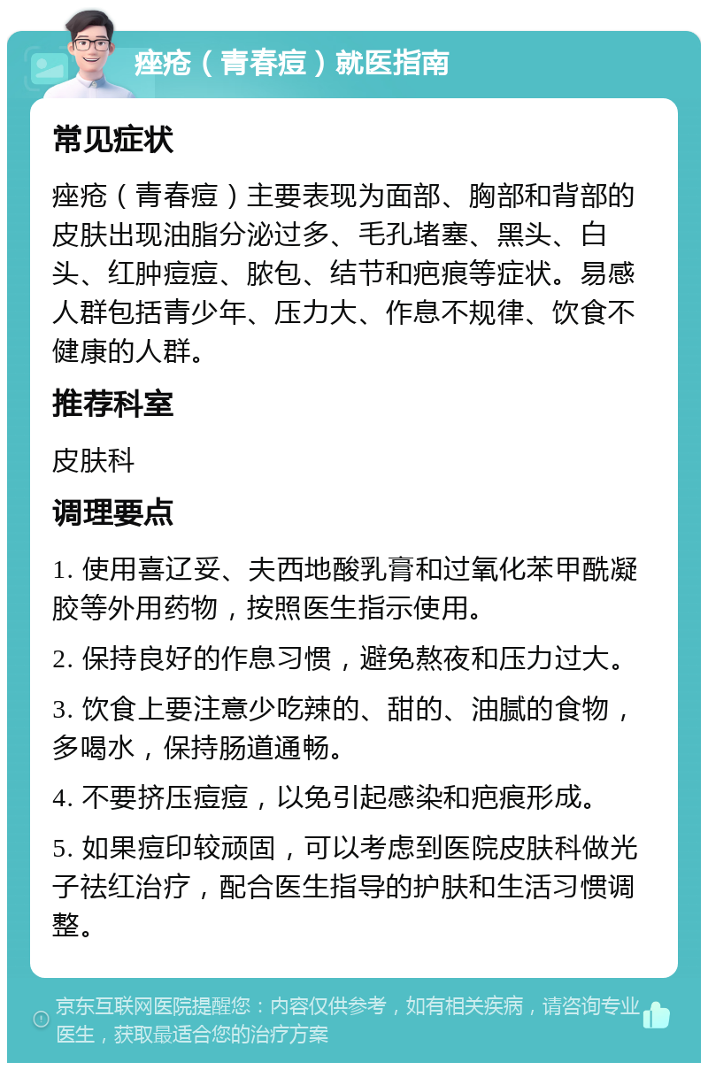 痤疮（青春痘）就医指南 常见症状 痤疮（青春痘）主要表现为面部、胸部和背部的皮肤出现油脂分泌过多、毛孔堵塞、黑头、白头、红肿痘痘、脓包、结节和疤痕等症状。易感人群包括青少年、压力大、作息不规律、饮食不健康的人群。 推荐科室 皮肤科 调理要点 1. 使用喜辽妥、夫西地酸乳膏和过氧化苯甲酰凝胶等外用药物，按照医生指示使用。 2. 保持良好的作息习惯，避免熬夜和压力过大。 3. 饮食上要注意少吃辣的、甜的、油腻的食物，多喝水，保持肠道通畅。 4. 不要挤压痘痘，以免引起感染和疤痕形成。 5. 如果痘印较顽固，可以考虑到医院皮肤科做光子祛红治疗，配合医生指导的护肤和生活习惯调整。