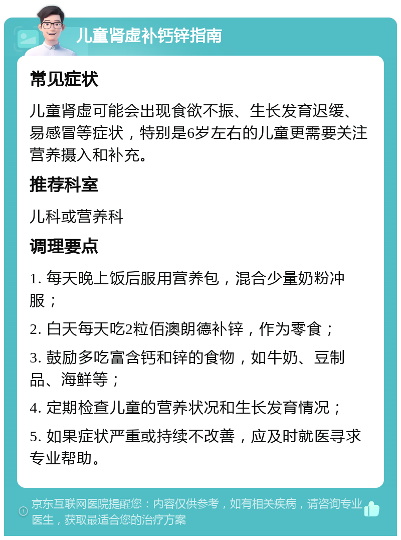 儿童肾虚补钙锌指南 常见症状 儿童肾虚可能会出现食欲不振、生长发育迟缓、易感冒等症状，特别是6岁左右的儿童更需要关注营养摄入和补充。 推荐科室 儿科或营养科 调理要点 1. 每天晚上饭后服用营养包，混合少量奶粉冲服； 2. 白天每天吃2粒佰澳朗德补锌，作为零食； 3. 鼓励多吃富含钙和锌的食物，如牛奶、豆制品、海鲜等； 4. 定期检查儿童的营养状况和生长发育情况； 5. 如果症状严重或持续不改善，应及时就医寻求专业帮助。