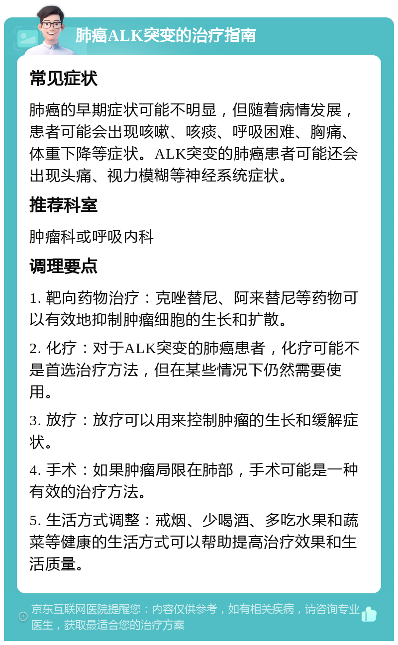 肺癌ALK突变的治疗指南 常见症状 肺癌的早期症状可能不明显，但随着病情发展，患者可能会出现咳嗽、咳痰、呼吸困难、胸痛、体重下降等症状。ALK突变的肺癌患者可能还会出现头痛、视力模糊等神经系统症状。 推荐科室 肿瘤科或呼吸内科 调理要点 1. 靶向药物治疗：克唑替尼、阿来替尼等药物可以有效地抑制肿瘤细胞的生长和扩散。 2. 化疗：对于ALK突变的肺癌患者，化疗可能不是首选治疗方法，但在某些情况下仍然需要使用。 3. 放疗：放疗可以用来控制肿瘤的生长和缓解症状。 4. 手术：如果肿瘤局限在肺部，手术可能是一种有效的治疗方法。 5. 生活方式调整：戒烟、少喝酒、多吃水果和蔬菜等健康的生活方式可以帮助提高治疗效果和生活质量。