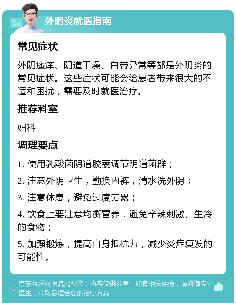 外阴炎就医指南 常见症状 外阴瘙痒、阴道干燥、白带异常等都是外阴炎的常见症状。这些症状可能会给患者带来很大的不适和困扰，需要及时就医治疗。 推荐科室 妇科 调理要点 1. 使用乳酸菌阴道胶囊调节阴道菌群； 2. 注意外阴卫生，勤换内裤，清水洗外阴； 3. 注意休息，避免过度劳累； 4. 饮食上要注意均衡营养，避免辛辣刺激、生冷的食物； 5. 加强锻炼，提高自身抵抗力，减少炎症复发的可能性。