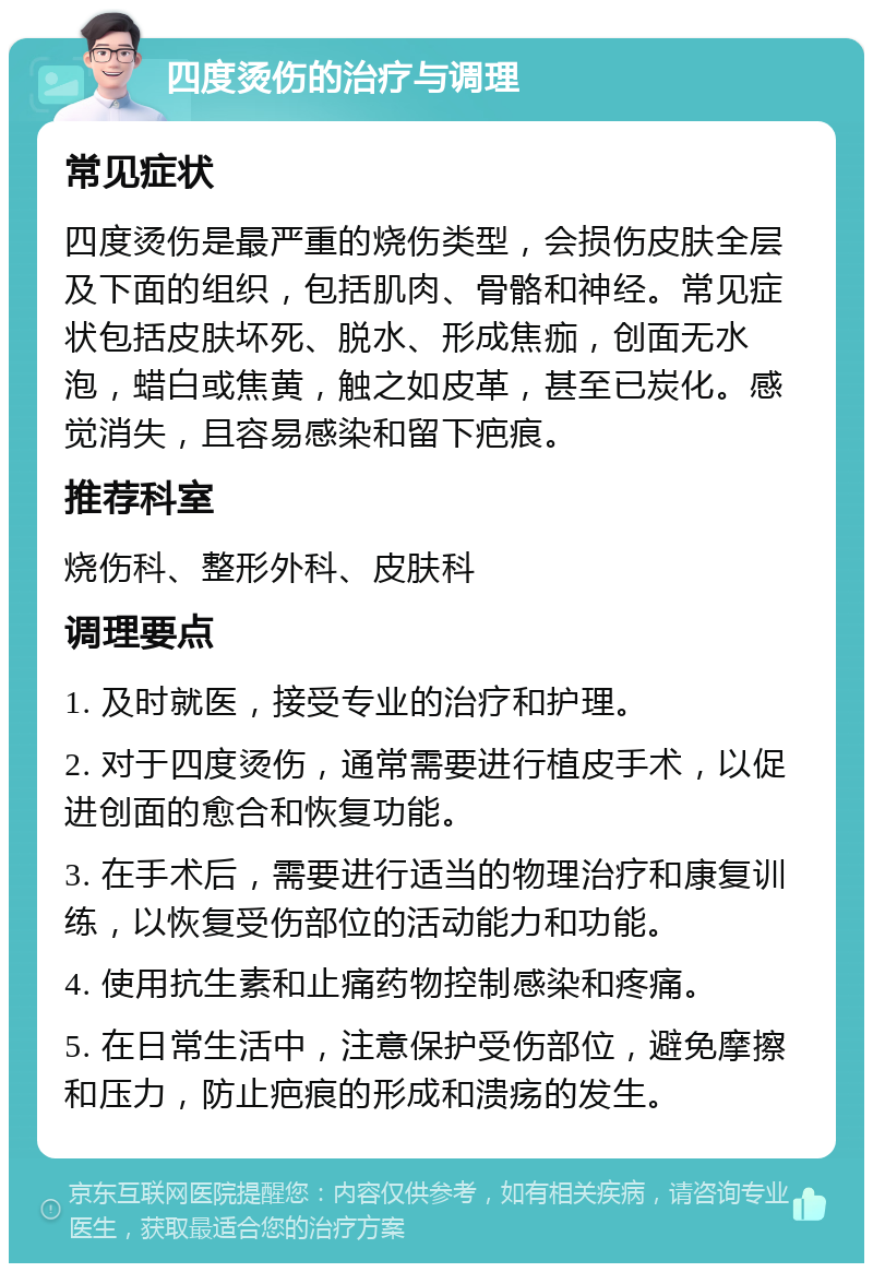 四度烫伤的治疗与调理 常见症状 四度烫伤是最严重的烧伤类型，会损伤皮肤全层及下面的组织，包括肌肉、骨骼和神经。常见症状包括皮肤坏死、脱水、形成焦痂，创面无水泡，蜡白或焦黄，触之如皮革，甚至已炭化。感觉消失，且容易感染和留下疤痕。 推荐科室 烧伤科、整形外科、皮肤科 调理要点 1. 及时就医，接受专业的治疗和护理。 2. 对于四度烫伤，通常需要进行植皮手术，以促进创面的愈合和恢复功能。 3. 在手术后，需要进行适当的物理治疗和康复训练，以恢复受伤部位的活动能力和功能。 4. 使用抗生素和止痛药物控制感染和疼痛。 5. 在日常生活中，注意保护受伤部位，避免摩擦和压力，防止疤痕的形成和溃疡的发生。