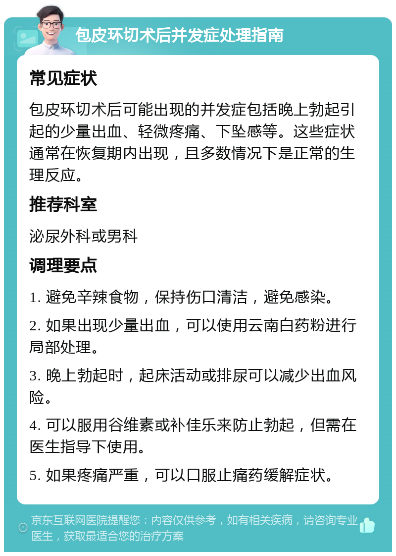 包皮环切术后并发症处理指南 常见症状 包皮环切术后可能出现的并发症包括晚上勃起引起的少量出血、轻微疼痛、下坠感等。这些症状通常在恢复期内出现，且多数情况下是正常的生理反应。 推荐科室 泌尿外科或男科 调理要点 1. 避免辛辣食物，保持伤口清洁，避免感染。 2. 如果出现少量出血，可以使用云南白药粉进行局部处理。 3. 晚上勃起时，起床活动或排尿可以减少出血风险。 4. 可以服用谷维素或补佳乐来防止勃起，但需在医生指导下使用。 5. 如果疼痛严重，可以口服止痛药缓解症状。