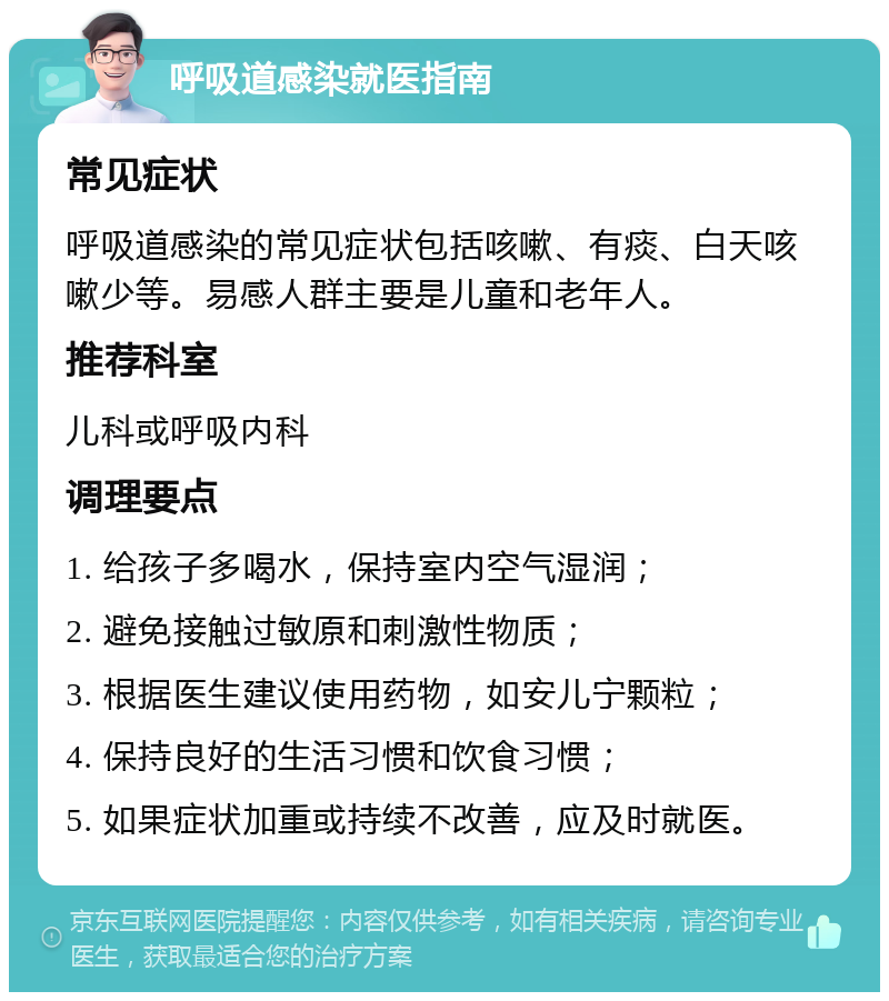 呼吸道感染就医指南 常见症状 呼吸道感染的常见症状包括咳嗽、有痰、白天咳嗽少等。易感人群主要是儿童和老年人。 推荐科室 儿科或呼吸内科 调理要点 1. 给孩子多喝水，保持室内空气湿润； 2. 避免接触过敏原和刺激性物质； 3. 根据医生建议使用药物，如安儿宁颗粒； 4. 保持良好的生活习惯和饮食习惯； 5. 如果症状加重或持续不改善，应及时就医。