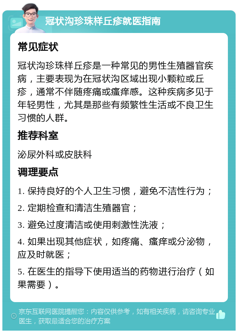 冠状沟珍珠样丘疹就医指南 常见症状 冠状沟珍珠样丘疹是一种常见的男性生殖器官疾病，主要表现为在冠状沟区域出现小颗粒或丘疹，通常不伴随疼痛或瘙痒感。这种疾病多见于年轻男性，尤其是那些有频繁性生活或不良卫生习惯的人群。 推荐科室 泌尿外科或皮肤科 调理要点 1. 保持良好的个人卫生习惯，避免不洁性行为； 2. 定期检查和清洁生殖器官； 3. 避免过度清洁或使用刺激性洗液； 4. 如果出现其他症状，如疼痛、瘙痒或分泌物，应及时就医； 5. 在医生的指导下使用适当的药物进行治疗（如果需要）。