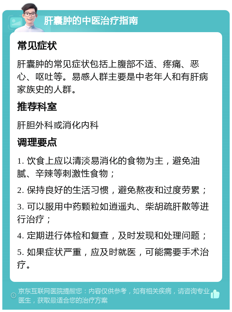 肝囊肿的中医治疗指南 常见症状 肝囊肿的常见症状包括上腹部不适、疼痛、恶心、呕吐等。易感人群主要是中老年人和有肝病家族史的人群。 推荐科室 肝胆外科或消化内科 调理要点 1. 饮食上应以清淡易消化的食物为主，避免油腻、辛辣等刺激性食物； 2. 保持良好的生活习惯，避免熬夜和过度劳累； 3. 可以服用中药颗粒如逍遥丸、柴胡疏肝散等进行治疗； 4. 定期进行体检和复查，及时发现和处理问题； 5. 如果症状严重，应及时就医，可能需要手术治疗。