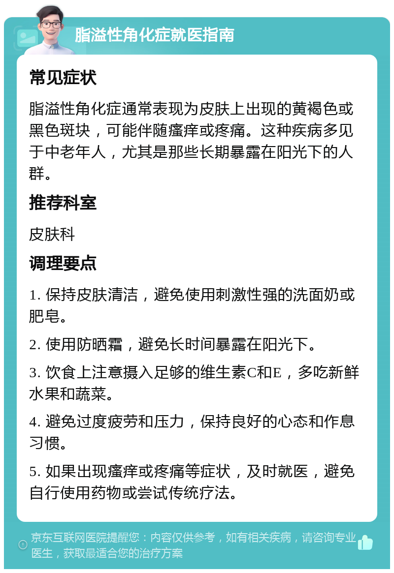 脂溢性角化症就医指南 常见症状 脂溢性角化症通常表现为皮肤上出现的黄褐色或黑色斑块，可能伴随瘙痒或疼痛。这种疾病多见于中老年人，尤其是那些长期暴露在阳光下的人群。 推荐科室 皮肤科 调理要点 1. 保持皮肤清洁，避免使用刺激性强的洗面奶或肥皂。 2. 使用防晒霜，避免长时间暴露在阳光下。 3. 饮食上注意摄入足够的维生素C和E，多吃新鲜水果和蔬菜。 4. 避免过度疲劳和压力，保持良好的心态和作息习惯。 5. 如果出现瘙痒或疼痛等症状，及时就医，避免自行使用药物或尝试传统疗法。