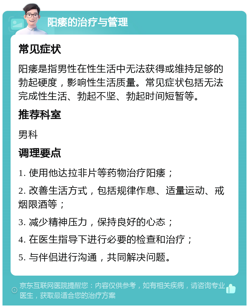 阳痿的治疗与管理 常见症状 阳痿是指男性在性生活中无法获得或维持足够的勃起硬度，影响性生活质量。常见症状包括无法完成性生活、勃起不坚、勃起时间短暂等。 推荐科室 男科 调理要点 1. 使用他达拉非片等药物治疗阳痿； 2. 改善生活方式，包括规律作息、适量运动、戒烟限酒等； 3. 减少精神压力，保持良好的心态； 4. 在医生指导下进行必要的检查和治疗； 5. 与伴侣进行沟通，共同解决问题。