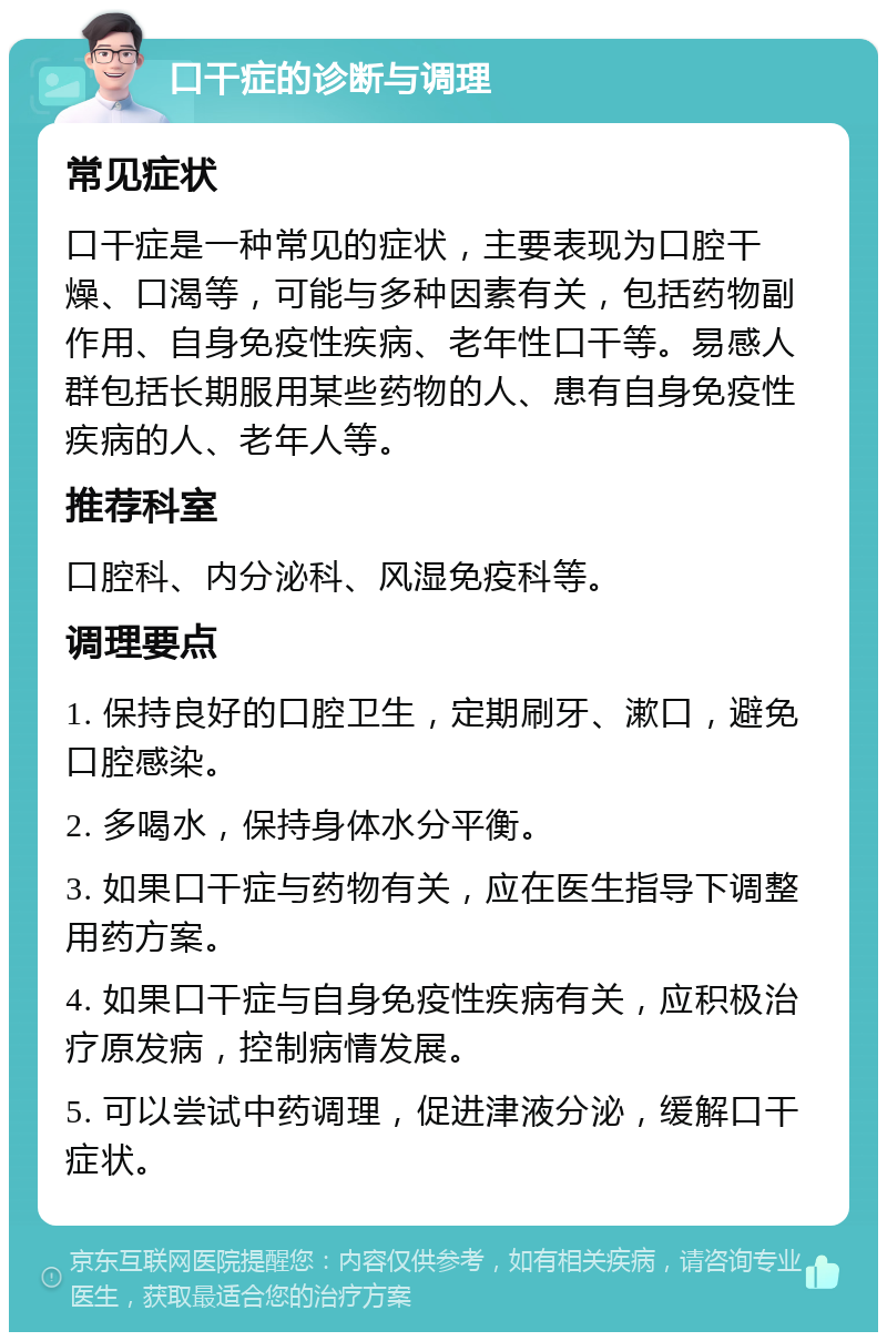 口干症的诊断与调理 常见症状 口干症是一种常见的症状，主要表现为口腔干燥、口渴等，可能与多种因素有关，包括药物副作用、自身免疫性疾病、老年性口干等。易感人群包括长期服用某些药物的人、患有自身免疫性疾病的人、老年人等。 推荐科室 口腔科、内分泌科、风湿免疫科等。 调理要点 1. 保持良好的口腔卫生，定期刷牙、漱口，避免口腔感染。 2. 多喝水，保持身体水分平衡。 3. 如果口干症与药物有关，应在医生指导下调整用药方案。 4. 如果口干症与自身免疫性疾病有关，应积极治疗原发病，控制病情发展。 5. 可以尝试中药调理，促进津液分泌，缓解口干症状。