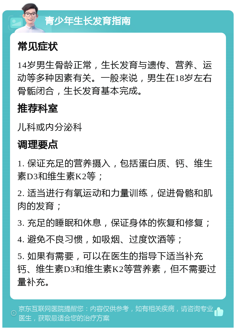 青少年生长发育指南 常见症状 14岁男生骨龄正常，生长发育与遗传、营养、运动等多种因素有关。一般来说，男生在18岁左右骨骺闭合，生长发育基本完成。 推荐科室 儿科或内分泌科 调理要点 1. 保证充足的营养摄入，包括蛋白质、钙、维生素D3和维生素K2等； 2. 适当进行有氧运动和力量训练，促进骨骼和肌肉的发育； 3. 充足的睡眠和休息，保证身体的恢复和修复； 4. 避免不良习惯，如吸烟、过度饮酒等； 5. 如果有需要，可以在医生的指导下适当补充钙、维生素D3和维生素K2等营养素，但不需要过量补充。