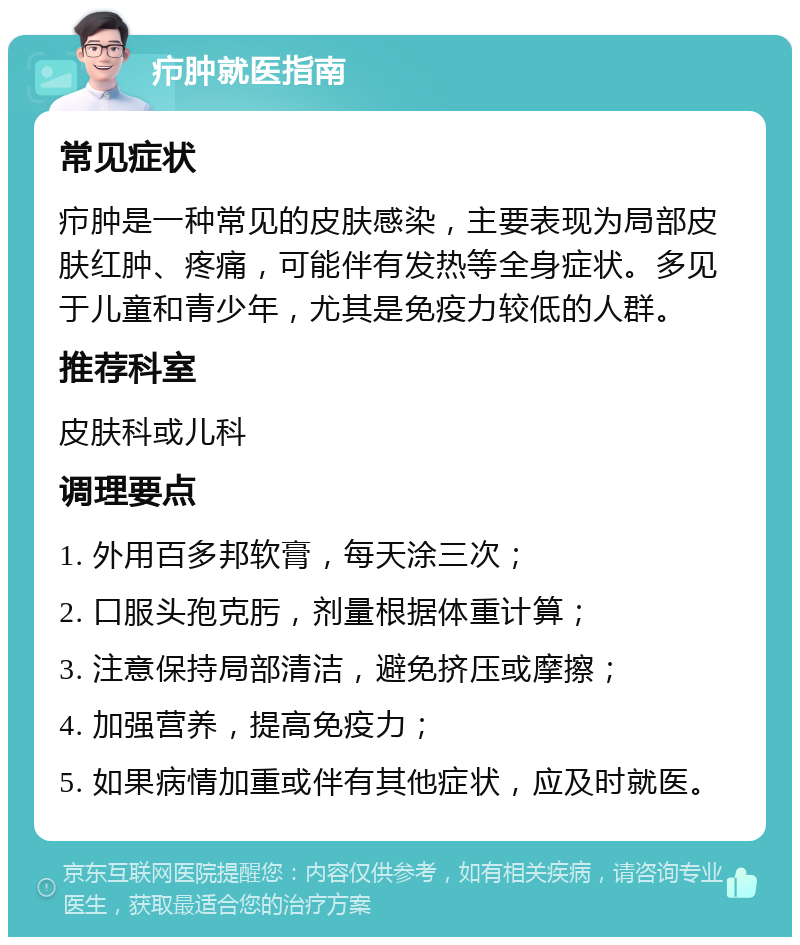 疖肿就医指南 常见症状 疖肿是一种常见的皮肤感染，主要表现为局部皮肤红肿、疼痛，可能伴有发热等全身症状。多见于儿童和青少年，尤其是免疫力较低的人群。 推荐科室 皮肤科或儿科 调理要点 1. 外用百多邦软膏，每天涂三次； 2. 口服头孢克肟，剂量根据体重计算； 3. 注意保持局部清洁，避免挤压或摩擦； 4. 加强营养，提高免疫力； 5. 如果病情加重或伴有其他症状，应及时就医。