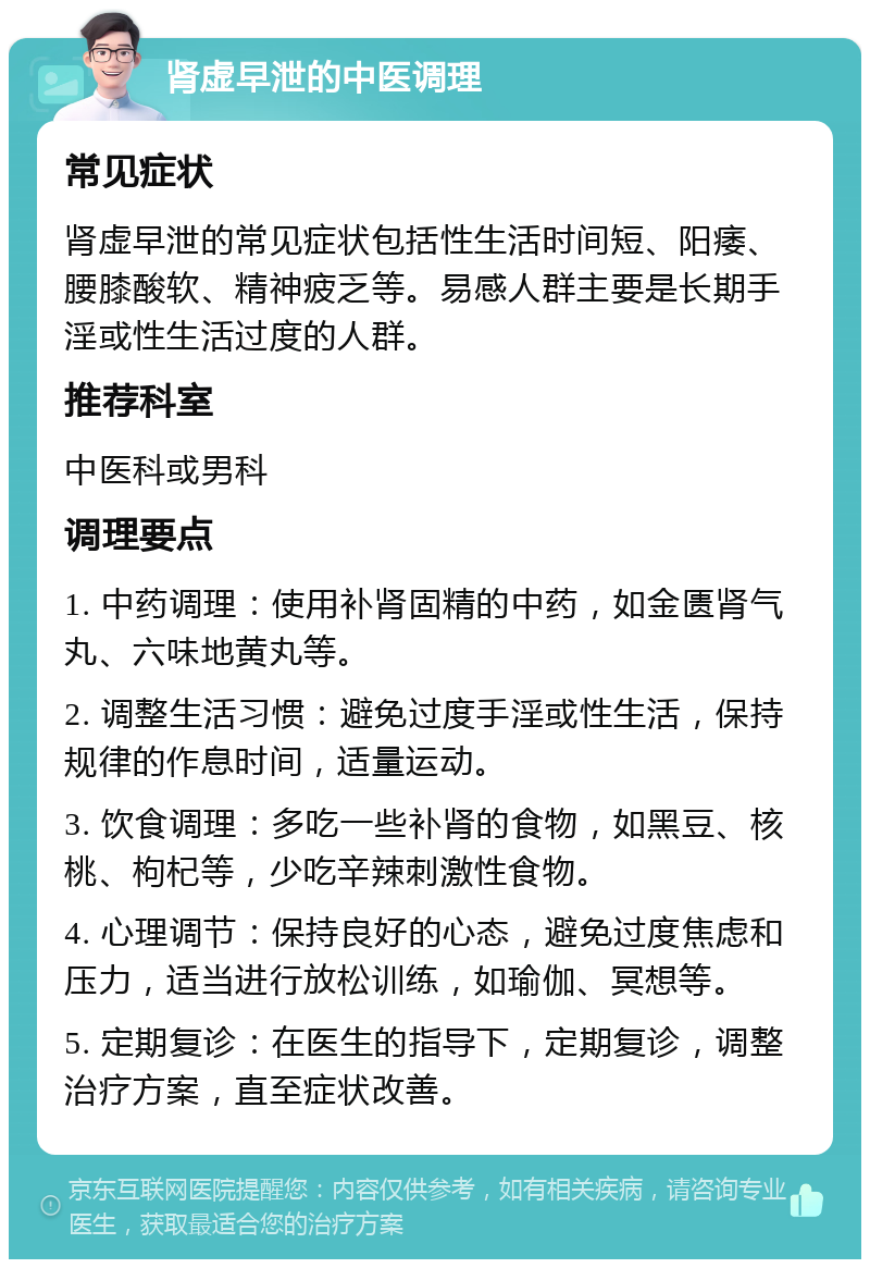 肾虚早泄的中医调理 常见症状 肾虚早泄的常见症状包括性生活时间短、阳痿、腰膝酸软、精神疲乏等。易感人群主要是长期手淫或性生活过度的人群。 推荐科室 中医科或男科 调理要点 1. 中药调理：使用补肾固精的中药，如金匮肾气丸、六味地黄丸等。 2. 调整生活习惯：避免过度手淫或性生活，保持规律的作息时间，适量运动。 3. 饮食调理：多吃一些补肾的食物，如黑豆、核桃、枸杞等，少吃辛辣刺激性食物。 4. 心理调节：保持良好的心态，避免过度焦虑和压力，适当进行放松训练，如瑜伽、冥想等。 5. 定期复诊：在医生的指导下，定期复诊，调整治疗方案，直至症状改善。