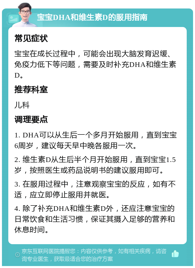 宝宝DHA和维生素D的服用指南 常见症状 宝宝在成长过程中，可能会出现大脑发育迟缓、免疫力低下等问题，需要及时补充DHA和维生素D。 推荐科室 儿科 调理要点 1. DHA可以从生后一个多月开始服用，直到宝宝6周岁，建议每天早中晚各服用一次。 2. 维生素D从生后半个月开始服用，直到宝宝1.5岁，按照医生或药品说明书的建议服用即可。 3. 在服用过程中，注意观察宝宝的反应，如有不适，应立即停止服用并就医。 4. 除了补充DHA和维生素D外，还应注意宝宝的日常饮食和生活习惯，保证其摄入足够的营养和休息时间。