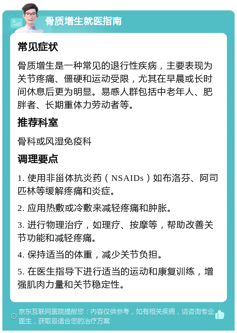 骨质增生就医指南 常见症状 骨质增生是一种常见的退行性疾病，主要表现为关节疼痛、僵硬和运动受限，尤其在早晨或长时间休息后更为明显。易感人群包括中老年人、肥胖者、长期重体力劳动者等。 推荐科室 骨科或风湿免疫科 调理要点 1. 使用非甾体抗炎药（NSAIDs）如布洛芬、阿司匹林等缓解疼痛和炎症。 2. 应用热敷或冷敷来减轻疼痛和肿胀。 3. 进行物理治疗，如理疗、按摩等，帮助改善关节功能和减轻疼痛。 4. 保持适当的体重，减少关节负担。 5. 在医生指导下进行适当的运动和康复训练，增强肌肉力量和关节稳定性。