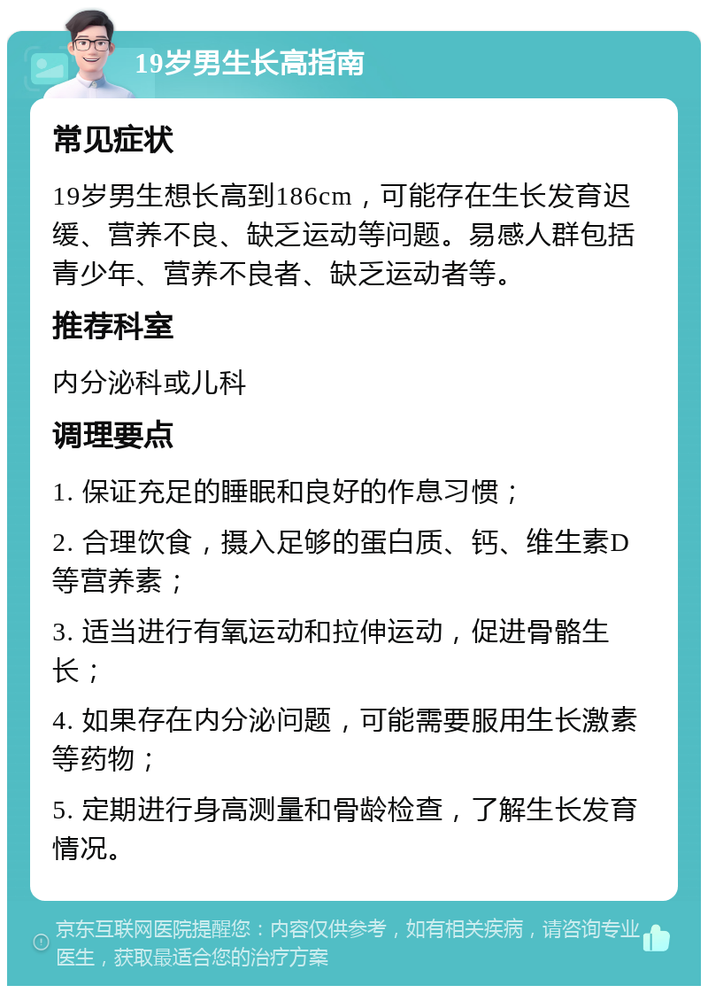 19岁男生长高指南 常见症状 19岁男生想长高到186cm，可能存在生长发育迟缓、营养不良、缺乏运动等问题。易感人群包括青少年、营养不良者、缺乏运动者等。 推荐科室 内分泌科或儿科 调理要点 1. 保证充足的睡眠和良好的作息习惯； 2. 合理饮食，摄入足够的蛋白质、钙、维生素D等营养素； 3. 适当进行有氧运动和拉伸运动，促进骨骼生长； 4. 如果存在内分泌问题，可能需要服用生长激素等药物； 5. 定期进行身高测量和骨龄检查，了解生长发育情况。