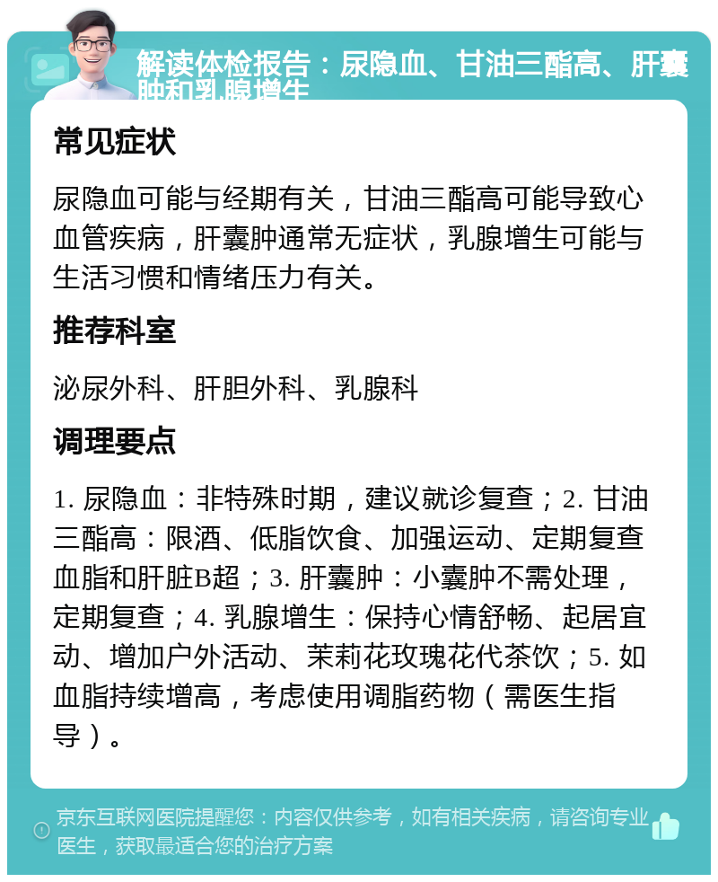 解读体检报告：尿隐血、甘油三酯高、肝囊肿和乳腺增生 常见症状 尿隐血可能与经期有关，甘油三酯高可能导致心血管疾病，肝囊肿通常无症状，乳腺增生可能与生活习惯和情绪压力有关。 推荐科室 泌尿外科、肝胆外科、乳腺科 调理要点 1. 尿隐血：非特殊时期，建议就诊复查；2. 甘油三酯高：限酒、低脂饮食、加强运动、定期复查血脂和肝脏B超；3. 肝囊肿：小囊肿不需处理，定期复查；4. 乳腺增生：保持心情舒畅、起居宜动、增加户外活动、茉莉花玫瑰花代茶饮；5. 如血脂持续增高，考虑使用调脂药物（需医生指导）。