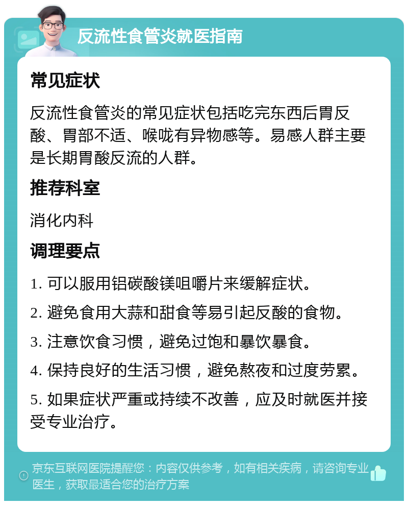 反流性食管炎就医指南 常见症状 反流性食管炎的常见症状包括吃完东西后胃反酸、胃部不适、喉咙有异物感等。易感人群主要是长期胃酸反流的人群。 推荐科室 消化内科 调理要点 1. 可以服用铝碳酸镁咀嚼片来缓解症状。 2. 避免食用大蒜和甜食等易引起反酸的食物。 3. 注意饮食习惯，避免过饱和暴饮暴食。 4. 保持良好的生活习惯，避免熬夜和过度劳累。 5. 如果症状严重或持续不改善，应及时就医并接受专业治疗。