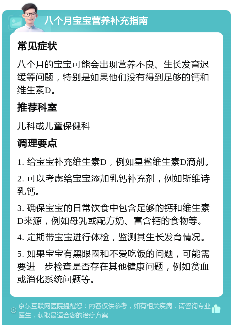 八个月宝宝营养补充指南 常见症状 八个月的宝宝可能会出现营养不良、生长发育迟缓等问题，特别是如果他们没有得到足够的钙和维生素D。 推荐科室 儿科或儿童保健科 调理要点 1. 给宝宝补充维生素D，例如星鲨维生素D滴剂。 2. 可以考虑给宝宝添加乳钙补充剂，例如斯维诗乳钙。 3. 确保宝宝的日常饮食中包含足够的钙和维生素D来源，例如母乳或配方奶、富含钙的食物等。 4. 定期带宝宝进行体检，监测其生长发育情况。 5. 如果宝宝有黑眼圈和不爱吃饭的问题，可能需要进一步检查是否存在其他健康问题，例如贫血或消化系统问题等。