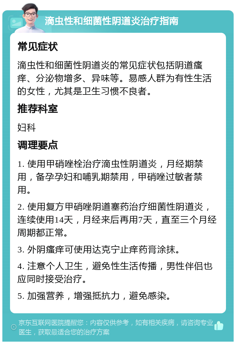 滴虫性和细菌性阴道炎治疗指南 常见症状 滴虫性和细菌性阴道炎的常见症状包括阴道瘙痒、分泌物增多、异味等。易感人群为有性生活的女性，尤其是卫生习惯不良者。 推荐科室 妇科 调理要点 1. 使用甲硝唑栓治疗滴虫性阴道炎，月经期禁用，备孕孕妇和哺乳期禁用，甲硝唑过敏者禁用。 2. 使用复方甲硝唑阴道塞药治疗细菌性阴道炎，连续使用14天，月经来后再用7天，直至三个月经周期都正常。 3. 外阴瘙痒可使用达克宁止痒药膏涂抹。 4. 注意个人卫生，避免性生活传播，男性伴侣也应同时接受治疗。 5. 加强营养，增强抵抗力，避免感染。