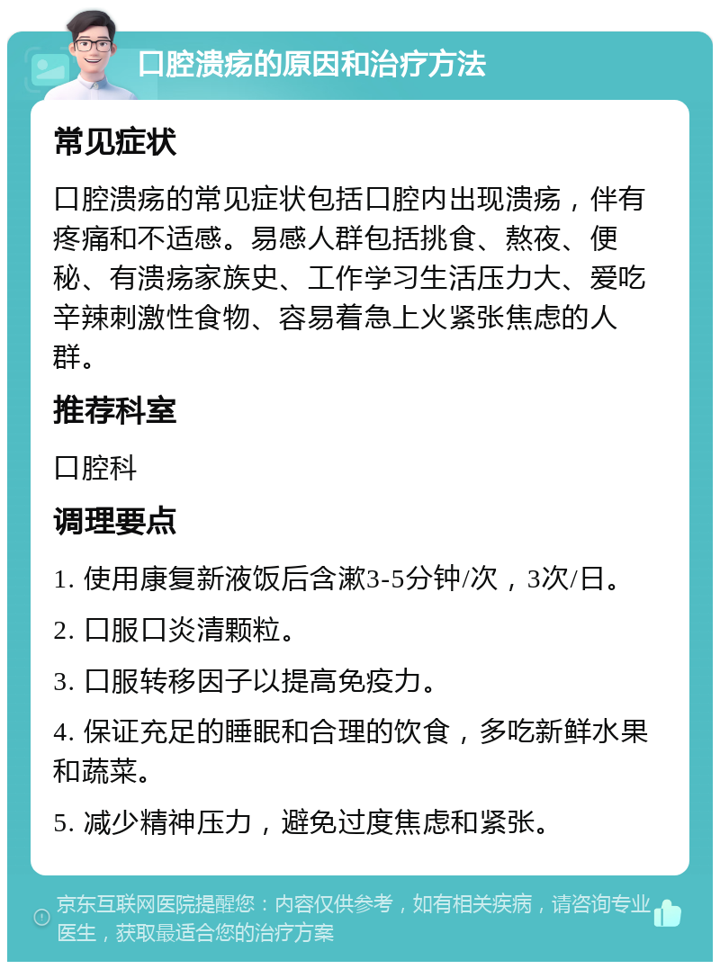 口腔溃疡的原因和治疗方法 常见症状 口腔溃疡的常见症状包括口腔内出现溃疡，伴有疼痛和不适感。易感人群包括挑食、熬夜、便秘、有溃疡家族史、工作学习生活压力大、爱吃辛辣刺激性食物、容易着急上火紧张焦虑的人群。 推荐科室 口腔科 调理要点 1. 使用康复新液饭后含漱3-5分钟/次，3次/日。 2. 口服口炎清颗粒。 3. 口服转移因子以提高免疫力。 4. 保证充足的睡眠和合理的饮食，多吃新鲜水果和蔬菜。 5. 减少精神压力，避免过度焦虑和紧张。