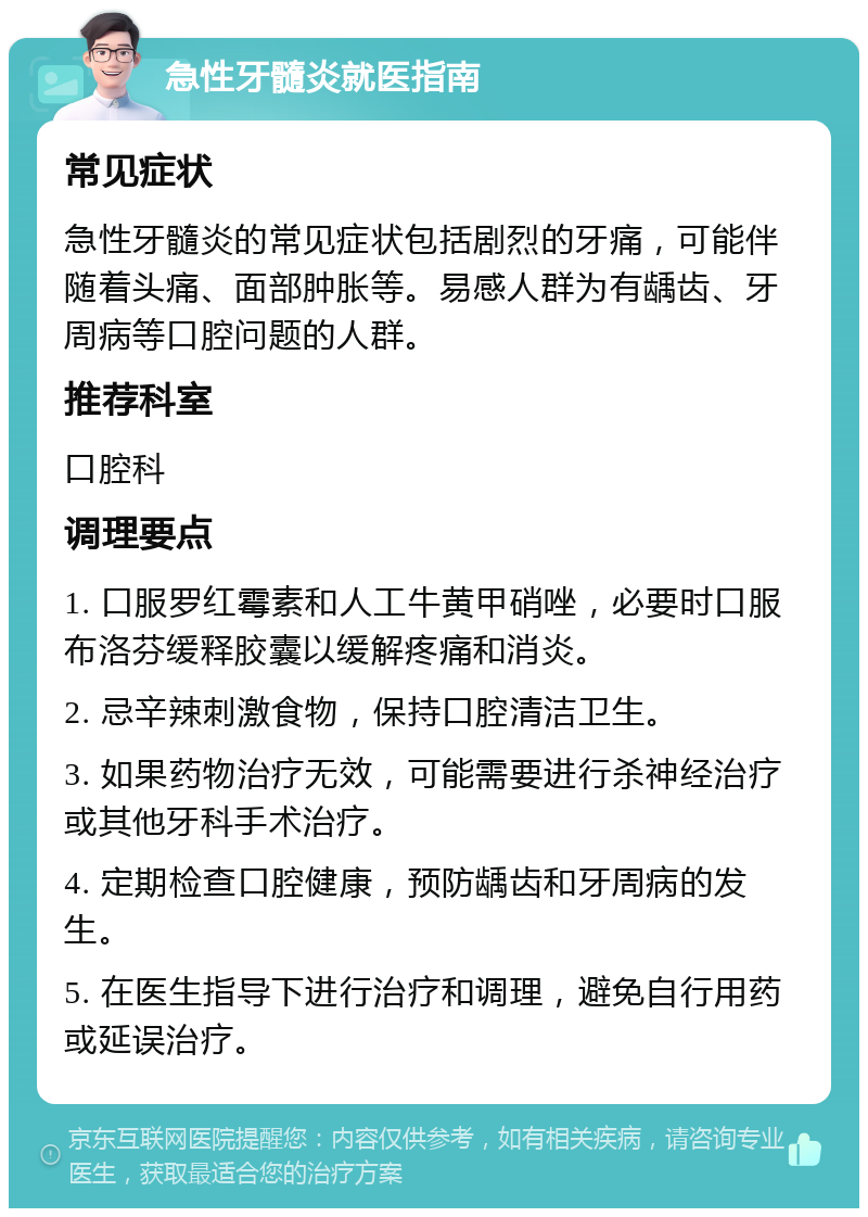 急性牙髓炎就医指南 常见症状 急性牙髓炎的常见症状包括剧烈的牙痛，可能伴随着头痛、面部肿胀等。易感人群为有龋齿、牙周病等口腔问题的人群。 推荐科室 口腔科 调理要点 1. 口服罗红霉素和人工牛黄甲硝唑，必要时口服布洛芬缓释胶囊以缓解疼痛和消炎。 2. 忌辛辣刺激食物，保持口腔清洁卫生。 3. 如果药物治疗无效，可能需要进行杀神经治疗或其他牙科手术治疗。 4. 定期检查口腔健康，预防龋齿和牙周病的发生。 5. 在医生指导下进行治疗和调理，避免自行用药或延误治疗。