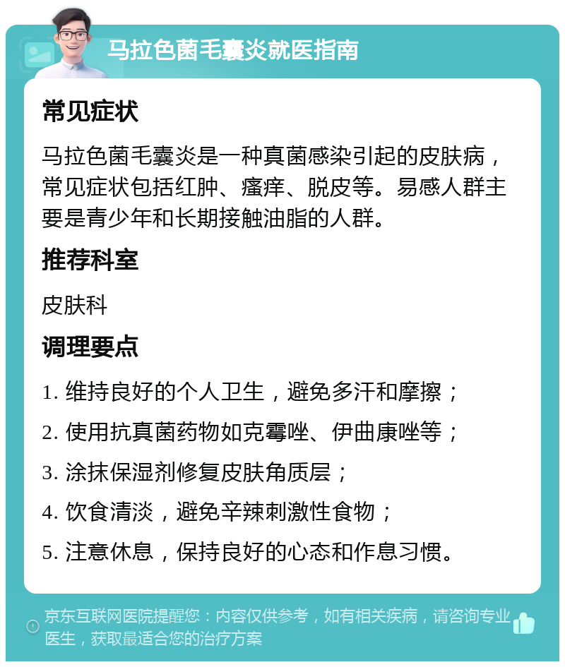 马拉色菌毛囊炎就医指南 常见症状 马拉色菌毛囊炎是一种真菌感染引起的皮肤病，常见症状包括红肿、瘙痒、脱皮等。易感人群主要是青少年和长期接触油脂的人群。 推荐科室 皮肤科 调理要点 1. 维持良好的个人卫生，避免多汗和摩擦； 2. 使用抗真菌药物如克霉唑、伊曲康唑等； 3. 涂抹保湿剂修复皮肤角质层； 4. 饮食清淡，避免辛辣刺激性食物； 5. 注意休息，保持良好的心态和作息习惯。