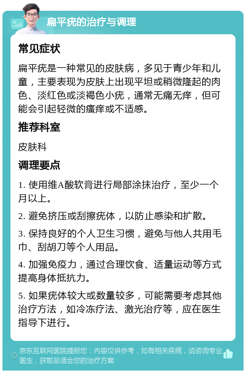 扁平疣的治疗与调理 常见症状 扁平疣是一种常见的皮肤病，多见于青少年和儿童，主要表现为皮肤上出现平坦或稍微隆起的肉色、淡红色或淡褐色小疣，通常无痛无痒，但可能会引起轻微的瘙痒或不适感。 推荐科室 皮肤科 调理要点 1. 使用维A酸软膏进行局部涂抹治疗，至少一个月以上。 2. 避免挤压或刮擦疣体，以防止感染和扩散。 3. 保持良好的个人卫生习惯，避免与他人共用毛巾、刮胡刀等个人用品。 4. 加强免疫力，通过合理饮食、适量运动等方式提高身体抵抗力。 5. 如果疣体较大或数量较多，可能需要考虑其他治疗方法，如冷冻疗法、激光治疗等，应在医生指导下进行。