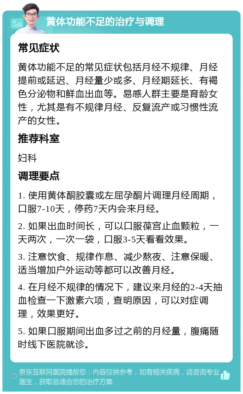 黄体功能不足的治疗与调理 常见症状 黄体功能不足的常见症状包括月经不规律、月经提前或延迟、月经量少或多、月经期延长、有褐色分泌物和鲜血出血等。易感人群主要是育龄女性，尤其是有不规律月经、反复流产或习惯性流产的女性。 推荐科室 妇科 调理要点 1. 使用黄体酮胶囊或左屈孕酮片调理月经周期，口服7-10天，停药7天内会来月经。 2. 如果出血时间长，可以口服葆宫止血颗粒，一天两次，一次一袋，口服3-5天看看效果。 3. 注意饮食、规律作息、减少熬夜、注意保暖、适当增加户外运动等都可以改善月经。 4. 在月经不规律的情况下，建议来月经的2-4天抽血检查一下激素六项，查明原因，可以对症调理，效果更好。 5. 如果口服期间出血多过之前的月经量，腹痛随时线下医院就诊。