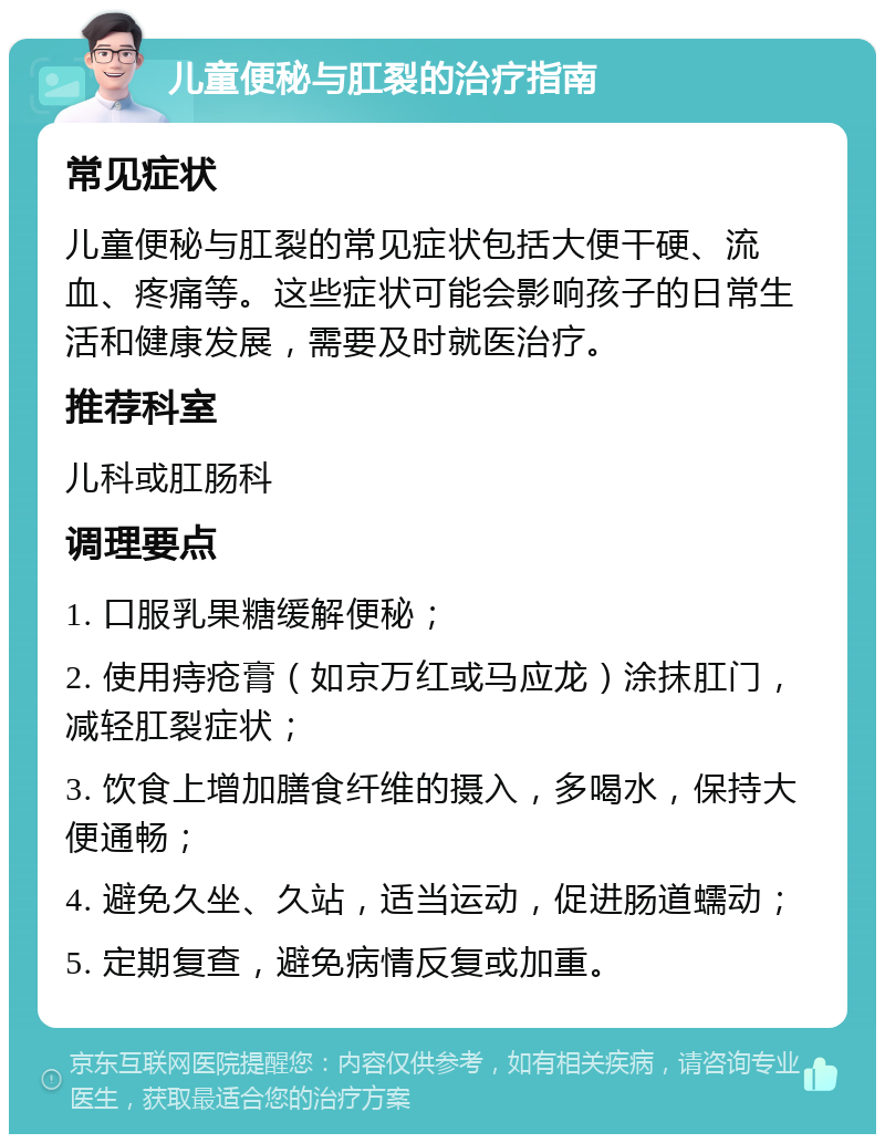 儿童便秘与肛裂的治疗指南 常见症状 儿童便秘与肛裂的常见症状包括大便干硬、流血、疼痛等。这些症状可能会影响孩子的日常生活和健康发展，需要及时就医治疗。 推荐科室 儿科或肛肠科 调理要点 1. 口服乳果糖缓解便秘； 2. 使用痔疮膏（如京万红或马应龙）涂抹肛门，减轻肛裂症状； 3. 饮食上增加膳食纤维的摄入，多喝水，保持大便通畅； 4. 避免久坐、久站，适当运动，促进肠道蠕动； 5. 定期复查，避免病情反复或加重。