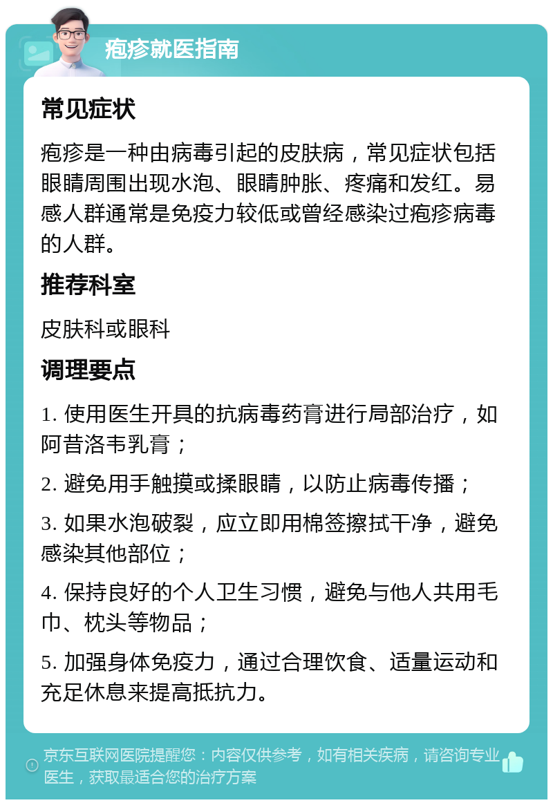 疱疹就医指南 常见症状 疱疹是一种由病毒引起的皮肤病，常见症状包括眼睛周围出现水泡、眼睛肿胀、疼痛和发红。易感人群通常是免疫力较低或曾经感染过疱疹病毒的人群。 推荐科室 皮肤科或眼科 调理要点 1. 使用医生开具的抗病毒药膏进行局部治疗，如阿昔洛韦乳膏； 2. 避免用手触摸或揉眼睛，以防止病毒传播； 3. 如果水泡破裂，应立即用棉签擦拭干净，避免感染其他部位； 4. 保持良好的个人卫生习惯，避免与他人共用毛巾、枕头等物品； 5. 加强身体免疫力，通过合理饮食、适量运动和充足休息来提高抵抗力。