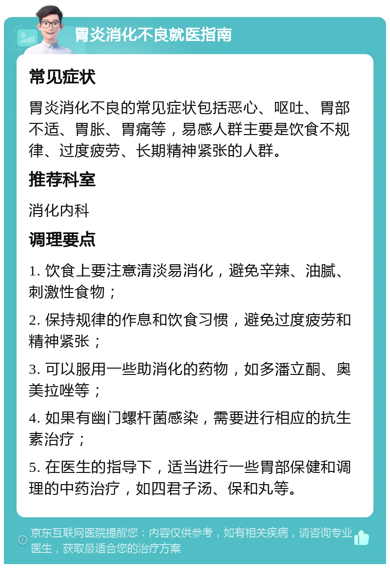 胃炎消化不良就医指南 常见症状 胃炎消化不良的常见症状包括恶心、呕吐、胃部不适、胃胀、胃痛等，易感人群主要是饮食不规律、过度疲劳、长期精神紧张的人群。 推荐科室 消化内科 调理要点 1. 饮食上要注意清淡易消化，避免辛辣、油腻、刺激性食物； 2. 保持规律的作息和饮食习惯，避免过度疲劳和精神紧张； 3. 可以服用一些助消化的药物，如多潘立酮、奥美拉唑等； 4. 如果有幽门螺杆菌感染，需要进行相应的抗生素治疗； 5. 在医生的指导下，适当进行一些胃部保健和调理的中药治疗，如四君子汤、保和丸等。