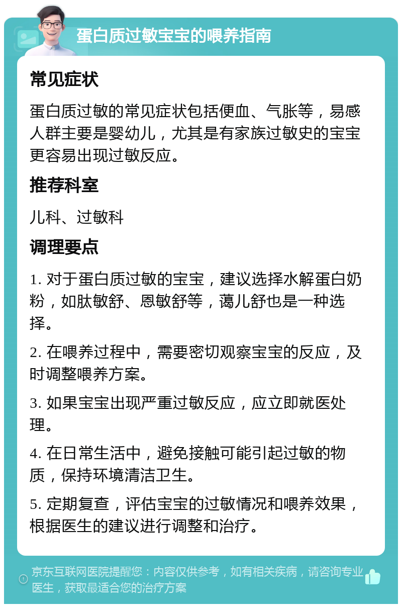 蛋白质过敏宝宝的喂养指南 常见症状 蛋白质过敏的常见症状包括便血、气胀等，易感人群主要是婴幼儿，尤其是有家族过敏史的宝宝更容易出现过敏反应。 推荐科室 儿科、过敏科 调理要点 1. 对于蛋白质过敏的宝宝，建议选择水解蛋白奶粉，如肽敏舒、恩敏舒等，蔼儿舒也是一种选择。 2. 在喂养过程中，需要密切观察宝宝的反应，及时调整喂养方案。 3. 如果宝宝出现严重过敏反应，应立即就医处理。 4. 在日常生活中，避免接触可能引起过敏的物质，保持环境清洁卫生。 5. 定期复查，评估宝宝的过敏情况和喂养效果，根据医生的建议进行调整和治疗。