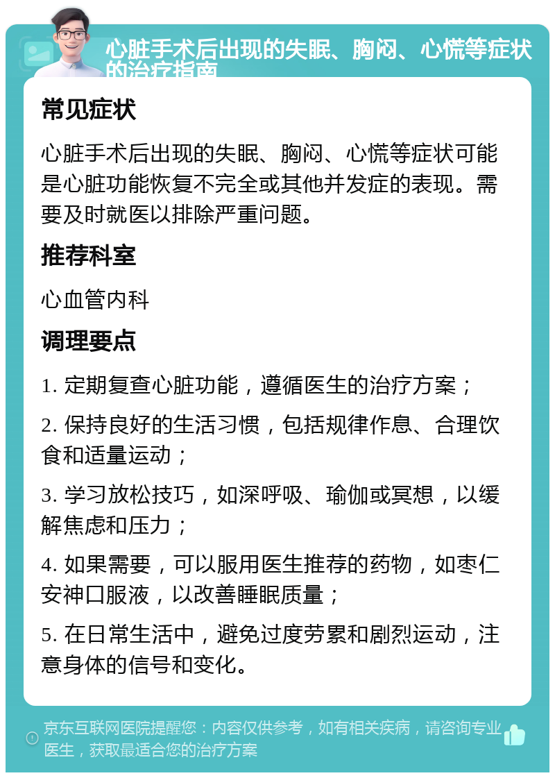 心脏手术后出现的失眠、胸闷、心慌等症状的治疗指南 常见症状 心脏手术后出现的失眠、胸闷、心慌等症状可能是心脏功能恢复不完全或其他并发症的表现。需要及时就医以排除严重问题。 推荐科室 心血管内科 调理要点 1. 定期复查心脏功能，遵循医生的治疗方案； 2. 保持良好的生活习惯，包括规律作息、合理饮食和适量运动； 3. 学习放松技巧，如深呼吸、瑜伽或冥想，以缓解焦虑和压力； 4. 如果需要，可以服用医生推荐的药物，如枣仁安神口服液，以改善睡眠质量； 5. 在日常生活中，避免过度劳累和剧烈运动，注意身体的信号和变化。