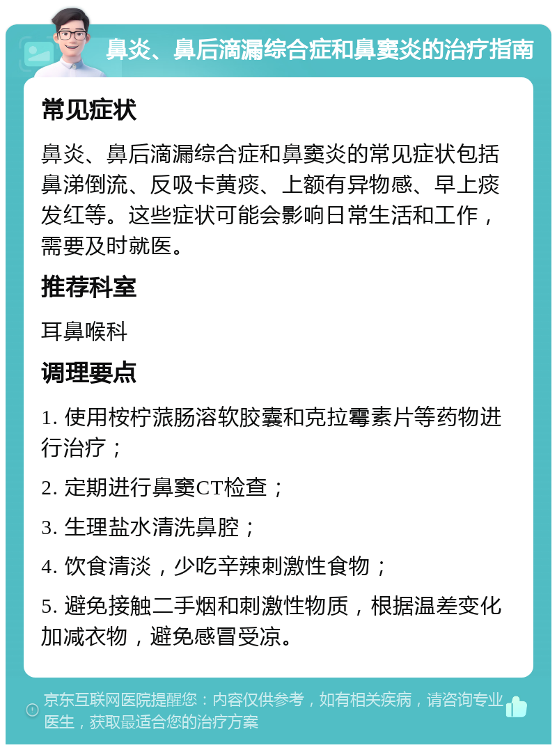 鼻炎、鼻后滴漏综合症和鼻窦炎的治疗指南 常见症状 鼻炎、鼻后滴漏综合症和鼻窦炎的常见症状包括鼻涕倒流、反吸卡黄痰、上额有异物感、早上痰发红等。这些症状可能会影响日常生活和工作，需要及时就医。 推荐科室 耳鼻喉科 调理要点 1. 使用桉柠蒎肠溶软胶囊和克拉霉素片等药物进行治疗； 2. 定期进行鼻窦CT检查； 3. 生理盐水清洗鼻腔； 4. 饮食清淡，少吃辛辣刺激性食物； 5. 避免接触二手烟和刺激性物质，根据温差变化加减衣物，避免感冒受凉。