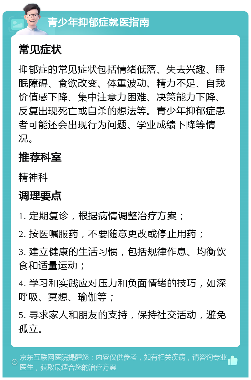 青少年抑郁症就医指南 常见症状 抑郁症的常见症状包括情绪低落、失去兴趣、睡眠障碍、食欲改变、体重波动、精力不足、自我价值感下降、集中注意力困难、决策能力下降、反复出现死亡或自杀的想法等。青少年抑郁症患者可能还会出现行为问题、学业成绩下降等情况。 推荐科室 精神科 调理要点 1. 定期复诊，根据病情调整治疗方案； 2. 按医嘱服药，不要随意更改或停止用药； 3. 建立健康的生活习惯，包括规律作息、均衡饮食和适量运动； 4. 学习和实践应对压力和负面情绪的技巧，如深呼吸、冥想、瑜伽等； 5. 寻求家人和朋友的支持，保持社交活动，避免孤立。