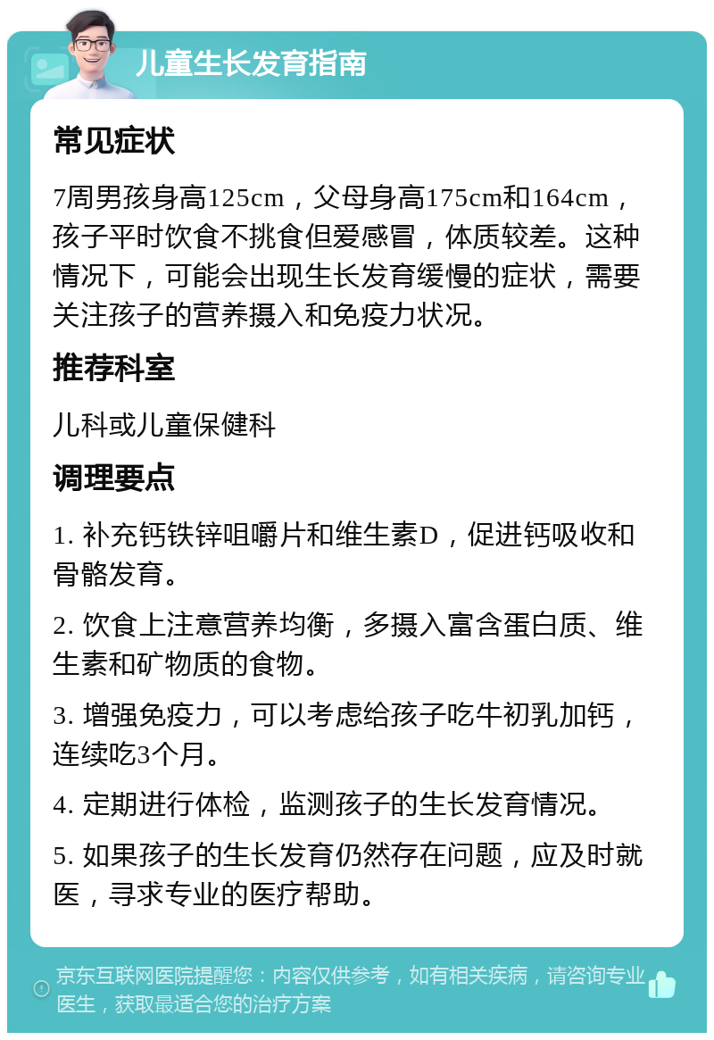 儿童生长发育指南 常见症状 7周男孩身高125cm，父母身高175cm和164cm，孩子平时饮食不挑食但爱感冒，体质较差。这种情况下，可能会出现生长发育缓慢的症状，需要关注孩子的营养摄入和免疫力状况。 推荐科室 儿科或儿童保健科 调理要点 1. 补充钙铁锌咀嚼片和维生素D，促进钙吸收和骨骼发育。 2. 饮食上注意营养均衡，多摄入富含蛋白质、维生素和矿物质的食物。 3. 增强免疫力，可以考虑给孩子吃牛初乳加钙，连续吃3个月。 4. 定期进行体检，监测孩子的生长发育情况。 5. 如果孩子的生长发育仍然存在问题，应及时就医，寻求专业的医疗帮助。