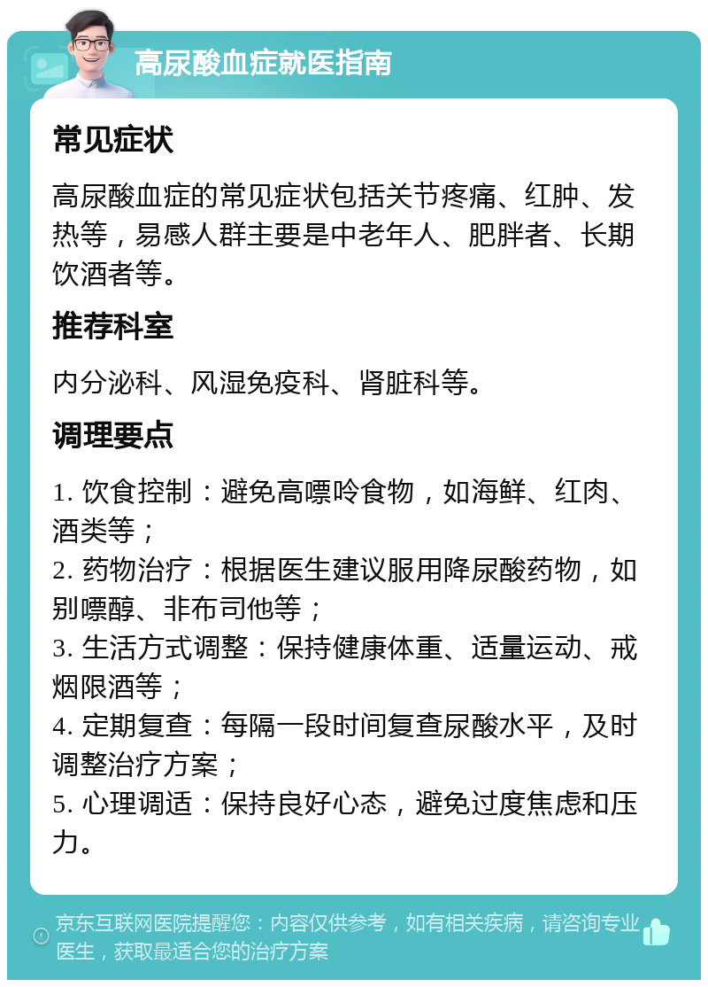 高尿酸血症就医指南 常见症状 高尿酸血症的常见症状包括关节疼痛、红肿、发热等，易感人群主要是中老年人、肥胖者、长期饮酒者等。 推荐科室 内分泌科、风湿免疫科、肾脏科等。 调理要点 1. 饮食控制：避免高嘌呤食物，如海鲜、红肉、酒类等； 2. 药物治疗：根据医生建议服用降尿酸药物，如别嘌醇、非布司他等； 3. 生活方式调整：保持健康体重、适量运动、戒烟限酒等； 4. 定期复查：每隔一段时间复查尿酸水平，及时调整治疗方案； 5. 心理调适：保持良好心态，避免过度焦虑和压力。