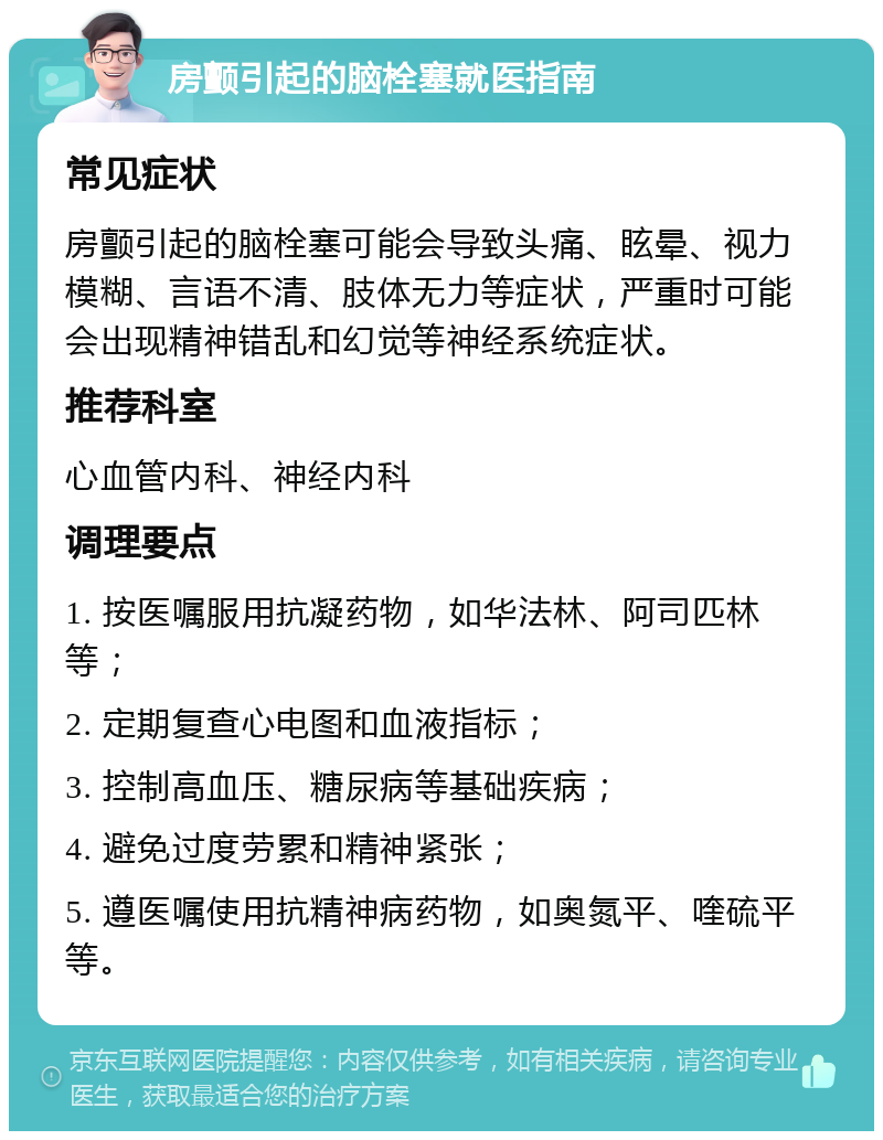 房颤引起的脑栓塞就医指南 常见症状 房颤引起的脑栓塞可能会导致头痛、眩晕、视力模糊、言语不清、肢体无力等症状，严重时可能会出现精神错乱和幻觉等神经系统症状。 推荐科室 心血管内科、神经内科 调理要点 1. 按医嘱服用抗凝药物，如华法林、阿司匹林等； 2. 定期复查心电图和血液指标； 3. 控制高血压、糖尿病等基础疾病； 4. 避免过度劳累和精神紧张； 5. 遵医嘱使用抗精神病药物，如奥氮平、喹硫平等。