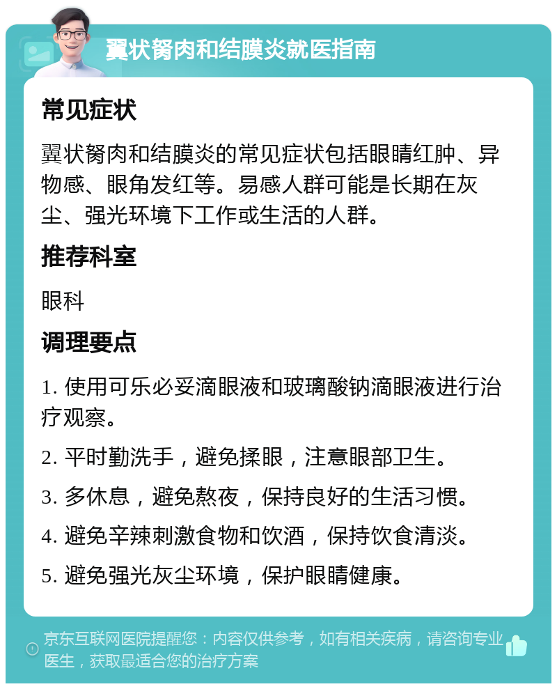 翼状胬肉和结膜炎就医指南 常见症状 翼状胬肉和结膜炎的常见症状包括眼睛红肿、异物感、眼角发红等。易感人群可能是长期在灰尘、强光环境下工作或生活的人群。 推荐科室 眼科 调理要点 1. 使用可乐必妥滴眼液和玻璃酸钠滴眼液进行治疗观察。 2. 平时勤洗手，避免揉眼，注意眼部卫生。 3. 多休息，避免熬夜，保持良好的生活习惯。 4. 避免辛辣刺激食物和饮酒，保持饮食清淡。 5. 避免强光灰尘环境，保护眼睛健康。