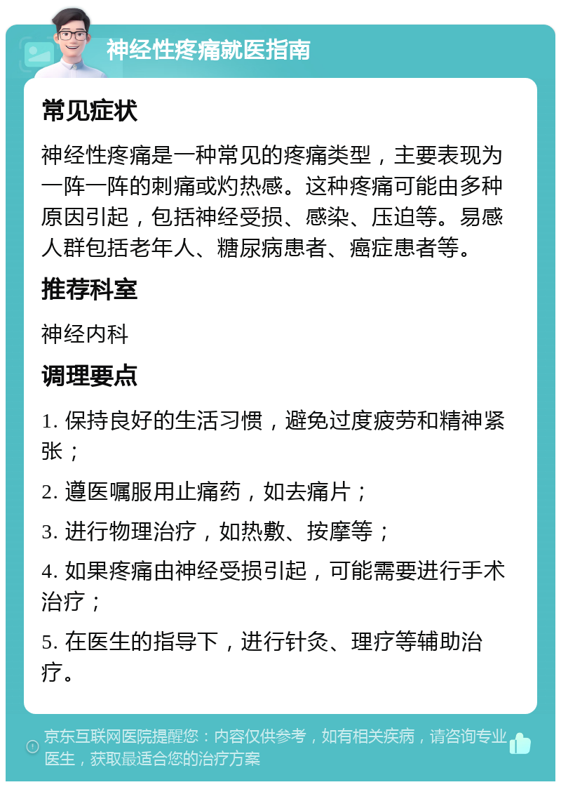 神经性疼痛就医指南 常见症状 神经性疼痛是一种常见的疼痛类型，主要表现为一阵一阵的刺痛或灼热感。这种疼痛可能由多种原因引起，包括神经受损、感染、压迫等。易感人群包括老年人、糖尿病患者、癌症患者等。 推荐科室 神经内科 调理要点 1. 保持良好的生活习惯，避免过度疲劳和精神紧张； 2. 遵医嘱服用止痛药，如去痛片； 3. 进行物理治疗，如热敷、按摩等； 4. 如果疼痛由神经受损引起，可能需要进行手术治疗； 5. 在医生的指导下，进行针灸、理疗等辅助治疗。