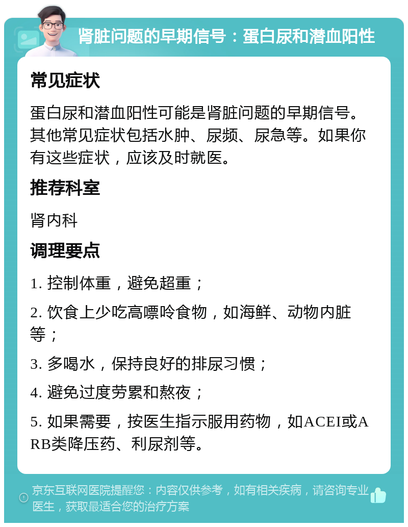 肾脏问题的早期信号：蛋白尿和潜血阳性 常见症状 蛋白尿和潜血阳性可能是肾脏问题的早期信号。其他常见症状包括水肿、尿频、尿急等。如果你有这些症状，应该及时就医。 推荐科室 肾内科 调理要点 1. 控制体重，避免超重； 2. 饮食上少吃高嘌呤食物，如海鲜、动物内脏等； 3. 多喝水，保持良好的排尿习惯； 4. 避免过度劳累和熬夜； 5. 如果需要，按医生指示服用药物，如ACEI或ARB类降压药、利尿剂等。