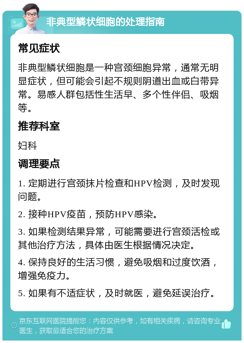 非典型鳞状细胞的处理指南 常见症状 非典型鳞状细胞是一种宫颈细胞异常，通常无明显症状，但可能会引起不规则阴道出血或白带异常。易感人群包括性生活早、多个性伴侣、吸烟等。 推荐科室 妇科 调理要点 1. 定期进行宫颈抹片检查和HPV检测，及时发现问题。 2. 接种HPV疫苗，预防HPV感染。 3. 如果检测结果异常，可能需要进行宫颈活检或其他治疗方法，具体由医生根据情况决定。 4. 保持良好的生活习惯，避免吸烟和过度饮酒，增强免疫力。 5. 如果有不适症状，及时就医，避免延误治疗。