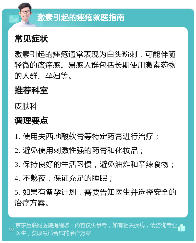 激素引起的痤疮就医指南 常见症状 激素引起的痤疮通常表现为白头粉刺，可能伴随轻微的瘙痒感。易感人群包括长期使用激素药物的人群、孕妇等。 推荐科室 皮肤科 调理要点 1. 使用夫西地酸软膏等特定药膏进行治疗； 2. 避免使用刺激性强的药膏和化妆品； 3. 保持良好的生活习惯，避免油炸和辛辣食物； 4. 不熬夜，保证充足的睡眠； 5. 如果有备孕计划，需要告知医生并选择安全的治疗方案。