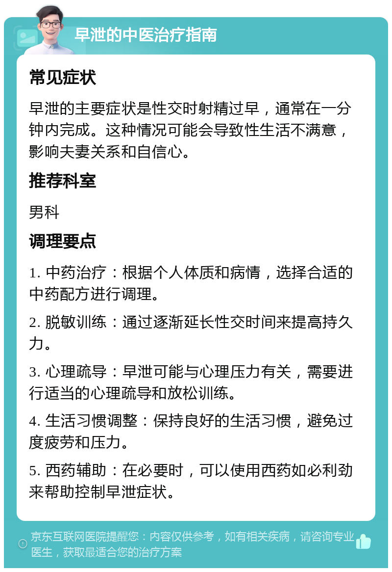 早泄的中医治疗指南 常见症状 早泄的主要症状是性交时射精过早，通常在一分钟内完成。这种情况可能会导致性生活不满意，影响夫妻关系和自信心。 推荐科室 男科 调理要点 1. 中药治疗：根据个人体质和病情，选择合适的中药配方进行调理。 2. 脱敏训练：通过逐渐延长性交时间来提高持久力。 3. 心理疏导：早泄可能与心理压力有关，需要进行适当的心理疏导和放松训练。 4. 生活习惯调整：保持良好的生活习惯，避免过度疲劳和压力。 5. 西药辅助：在必要时，可以使用西药如必利劲来帮助控制早泄症状。