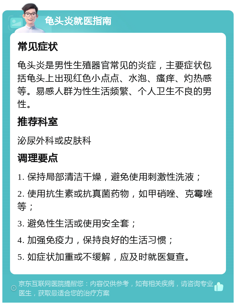 龟头炎就医指南 常见症状 龟头炎是男性生殖器官常见的炎症，主要症状包括龟头上出现红色小点点、水泡、瘙痒、灼热感等。易感人群为性生活频繁、个人卫生不良的男性。 推荐科室 泌尿外科或皮肤科 调理要点 1. 保持局部清洁干燥，避免使用刺激性洗液； 2. 使用抗生素或抗真菌药物，如甲硝唑、克霉唑等； 3. 避免性生活或使用安全套； 4. 加强免疫力，保持良好的生活习惯； 5. 如症状加重或不缓解，应及时就医复查。